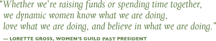 Whether we’re raising funds or spending time together, we dynamic women know what we are doing, love what we are doing, and believe in what we are doing. - Lorette Gross, Women’s Guild President