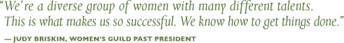 We're a diverse group of women with many different talents. This is what makes us so successful. We know how to get things done. - Judy Briskin, Women's Guild Past President