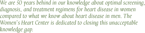 We are 50 years behind in our knowledge about optimal screening, diagnosis, and treatment regimens for heart disease in women compared to what we know about heart disease in men. The Women's Heart Center is dedicated to closing this unacceptable knowledge gap. - C. Noel Bairey Merz, MD, FACC, FAHA Women's Guild Chair in Women's Health