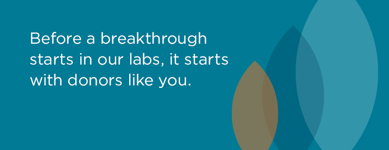 Before a breakthrough starts in our labs, it starts with donors like you.